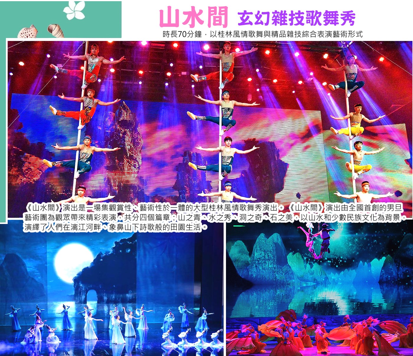 《山水間》玄幻雜技歌舞秀《山水間》時長70分鐘，以桂林繽紛多彩的山水和獨具魅力的少數民族文化為背景，以一名遊客的經歷來敘述在灕江畔、象山下詩歌般的田園生活，分為「山之青」、「水之秀」、「洞之奇」、「石之美」四個篇章，展現了迷人的南國風情以及人與大自然的和諧相處，將桂林『山清水秀、洞奇石美』和生活趣味融入到跌宕起伏的藝術表演中