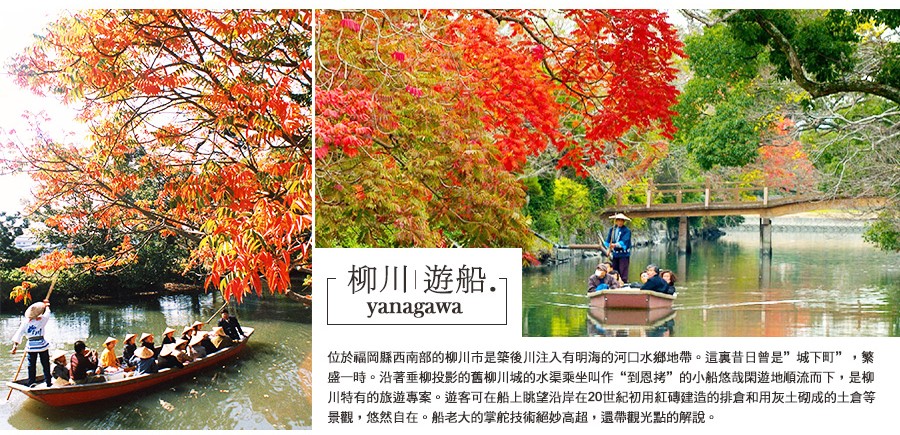 柳川歷史悠久的護城河已從城下町的防禦功能，轉變為可以悠閒乘船享受的休閒運河。遠離繁忙喧囂的街道，悠哉地順河漂流，以全然不同的新角度欣賞整座市鎮。