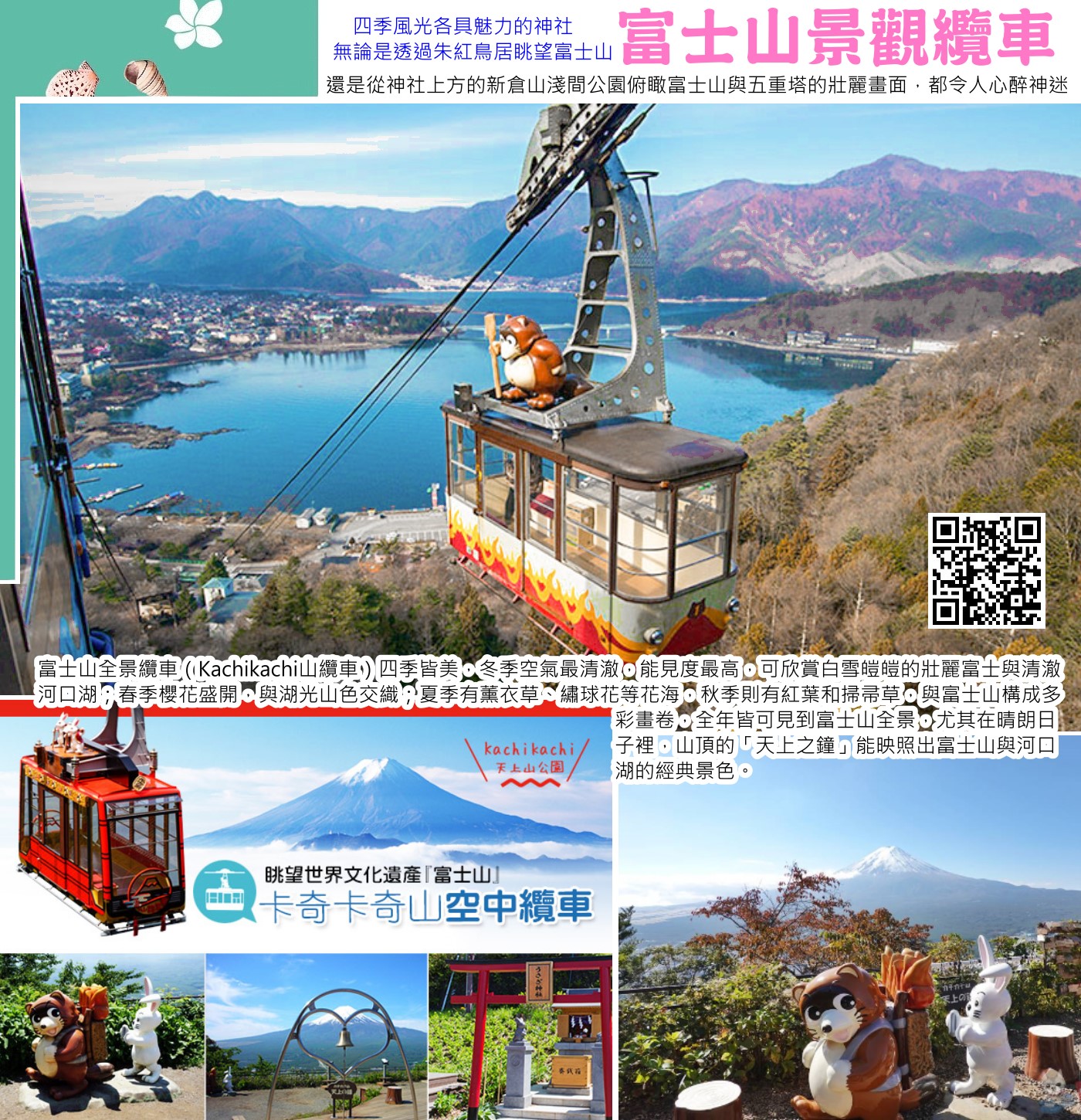 富士山全景纜車（Kachikachi山纜車）四季皆美，冬季空氣最清澈，能見度最高，可欣賞白雪皚皚的壯麗富士與清澈河口湖；春季櫻花盛開，與湖光山色交織；夏季有薰衣草、繡球花等花海，秋季則有紅葉和掃帚草，與富士山構成多彩畫卷，全年皆可見到富士山全景，尤其在晴朗日子裡，山頂的「天上之鐘」能映照出富士山與河口湖的經典景色。